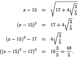 \begin{eqnarray*}
x - 15 &=& \sqrt{17 + 4\sqrt{\frac{3}{5}}} \\
(x - 15)^2 &=& ...
...3}{5}} \\
((x - 15)^2 - 17)^2 &=& 16\frac{3}{5} = \frac{48}{5}.
\end{eqnarray*}